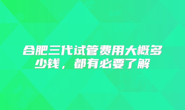 合肥三代试管费用大概多少钱，都有必要了解