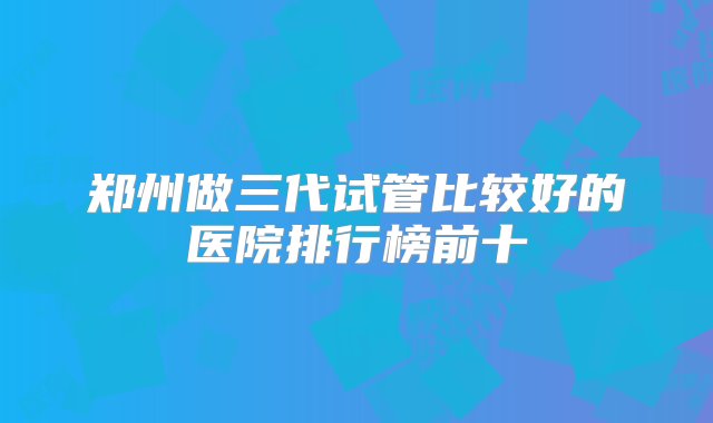 郑州做三代试管比较好的医院排行榜前十