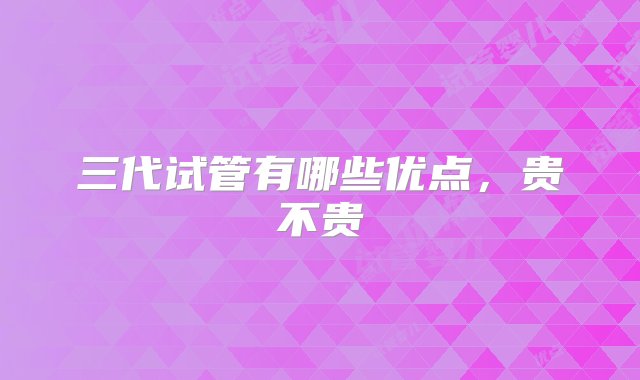 三代试管有哪些优点，贵不贵