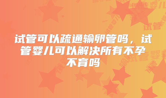 试管可以疏通输卵管吗，试管婴儿可以解决所有不孕不育吗