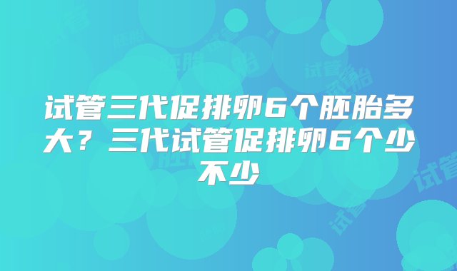 试管三代促排卵6个胚胎多大？三代试管促排卵6个少不少