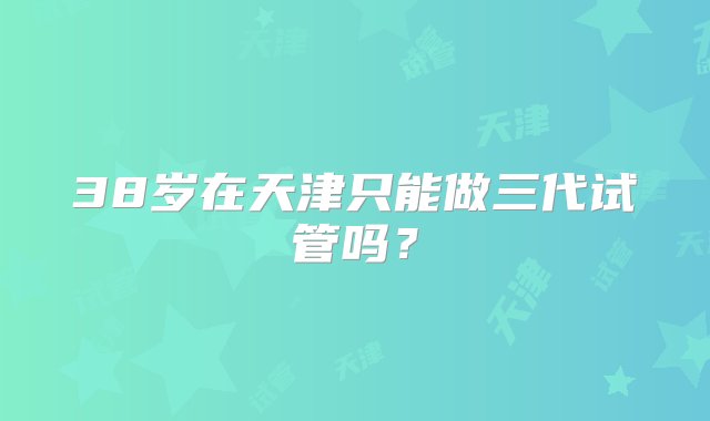 38岁在天津只能做三代试管吗？