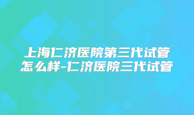 上海仁济医院第三代试管怎么样-仁济医院三代试管