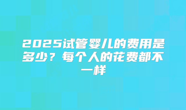 2025试管婴儿的费用是多少？每个人的花费都不一样