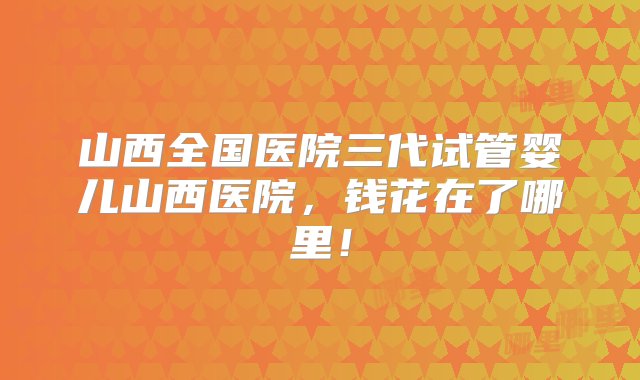 山西全国医院三代试管婴儿山西医院，钱花在了哪里！