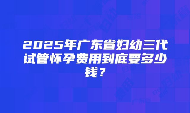 2025年广东省妇幼三代试管怀孕费用到底要多少钱？