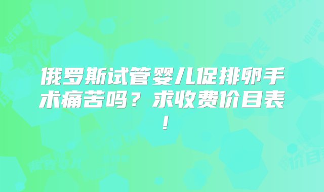 俄罗斯试管婴儿促排卵手术痛苦吗？求收费价目表！