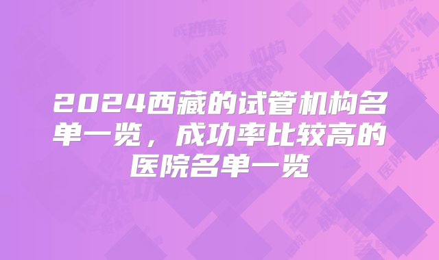 2024西藏的试管机构名单一览，成功率比较高的医院名单一览