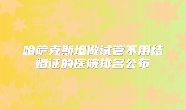 哈萨克斯坦做试管不用结婚证的医院排名公布