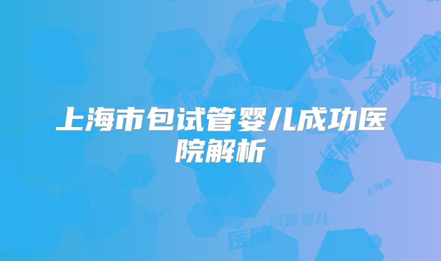 上海市包试管婴儿成功医院解析