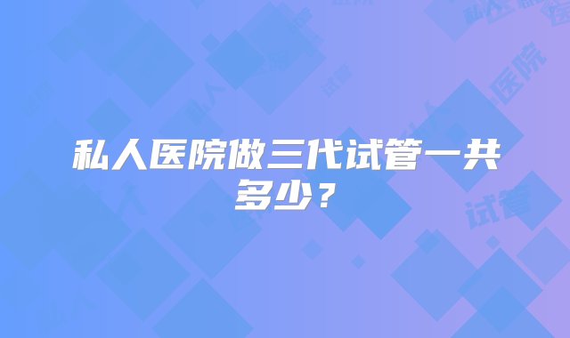 私人医院做三代试管一共多少？