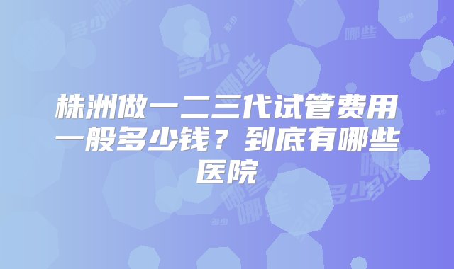 株洲做一二三代试管费用一般多少钱？到底有哪些医院