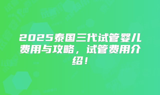 2025泰国三代试管婴儿费用与攻略，试管费用介绍！