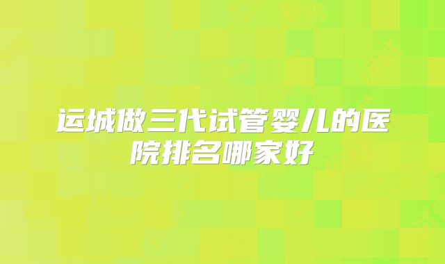 运城做三代试管婴儿的医院排名哪家好