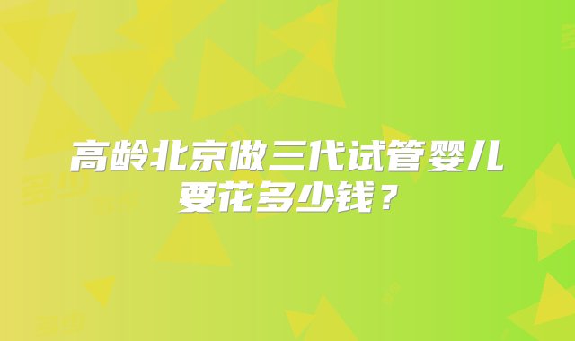 高龄北京做三代试管婴儿要花多少钱？