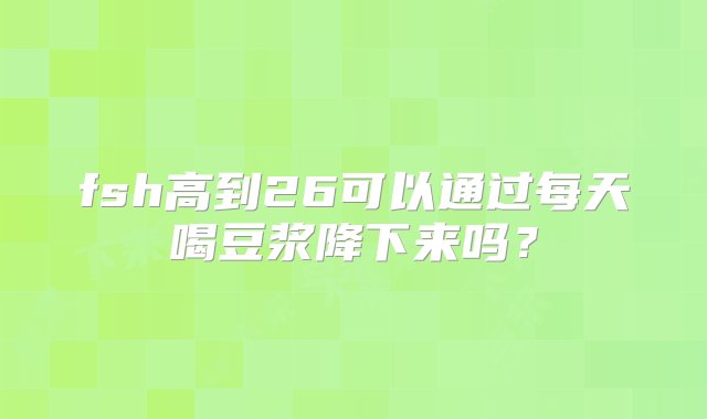 fsh高到26可以通过每天喝豆浆降下来吗？