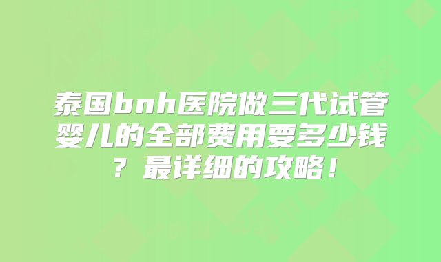 泰国bnh医院做三代试管婴儿的全部费用要多少钱？最详细的攻略！