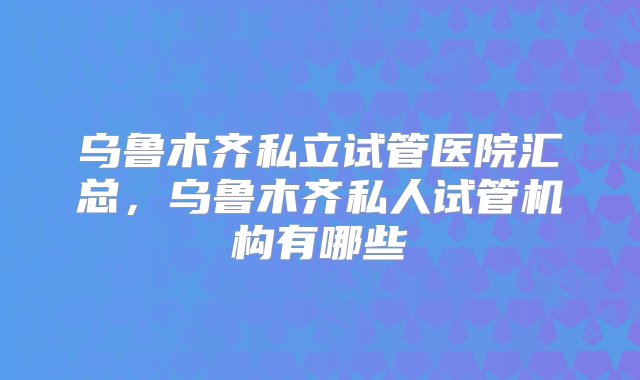 乌鲁木齐私立试管医院汇总，乌鲁木齐私人试管机构有哪些