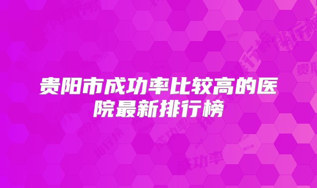 贵阳市成功率比较高的医院最新排行榜