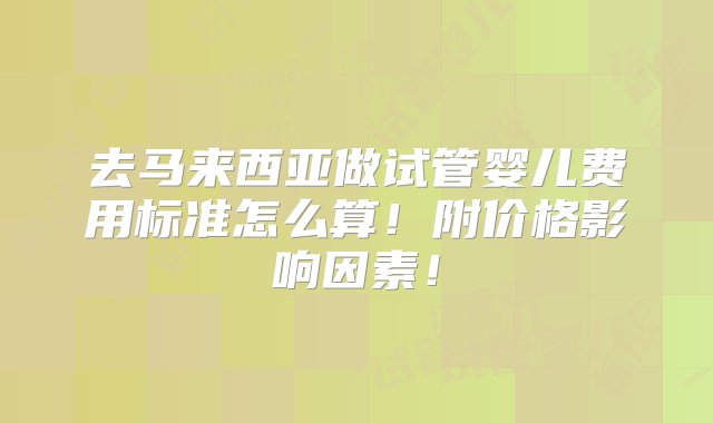 去马来西亚做试管婴儿费用标准怎么算！附价格影响因素！