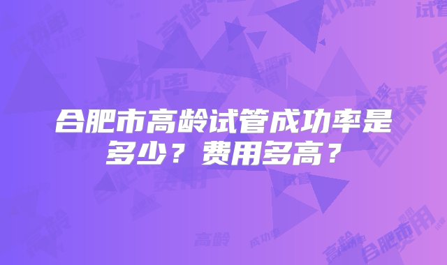 合肥市高龄试管成功率是多少？费用多高？