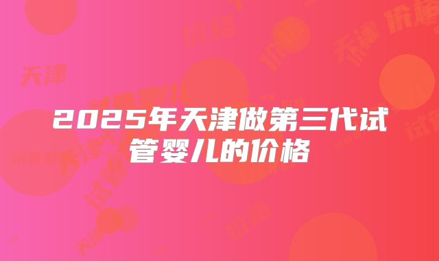 2025年天津做第三代试管婴儿的价格