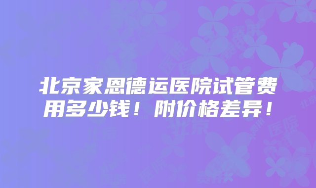 北京家恩德运医院试管费用多少钱！附价格差异！