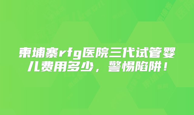 柬埔寨rfg医院三代试管婴儿费用多少，警惕陷阱！