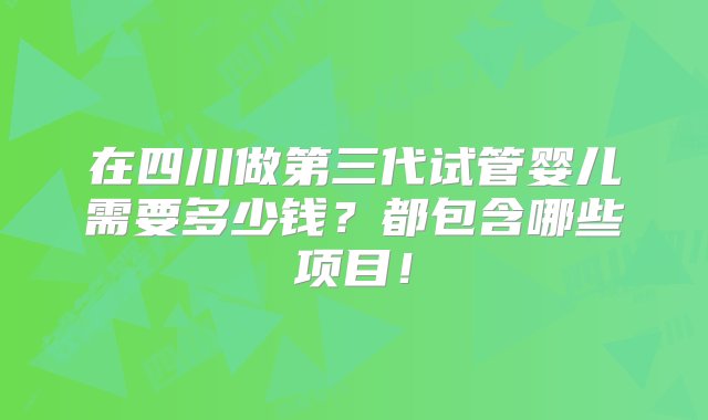 在四川做第三代试管婴儿需要多少钱？都包含哪些项目！