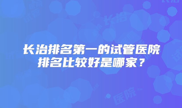 长治排名第一的试管医院排名比较好是哪家？