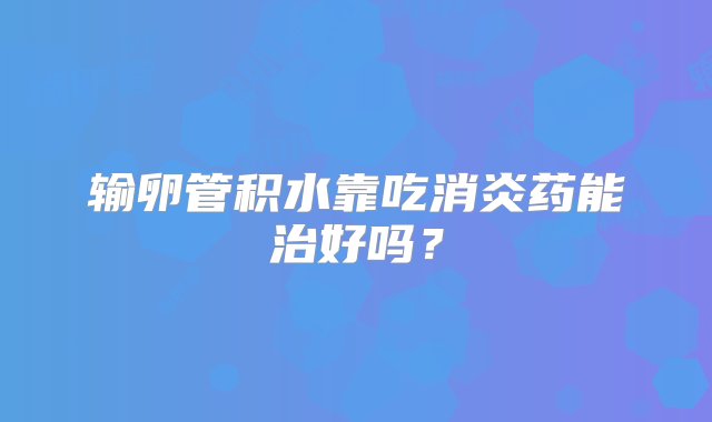 输卵管积水靠吃消炎药能治好吗？