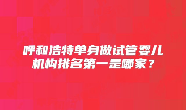 呼和浩特单身做试管婴儿机构排名第一是哪家？