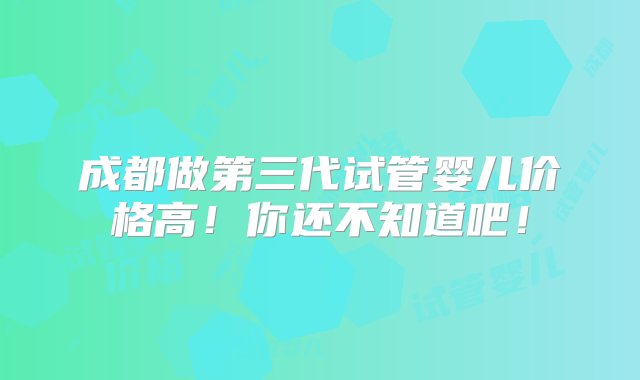 成都做第三代试管婴儿价格高！你还不知道吧！