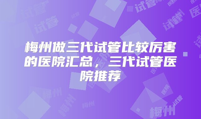 梅州做三代试管比较厉害的医院汇总，三代试管医院推荐