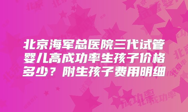 北京海军总医院三代试管婴儿高成功率生孩子价格多少？附生孩子费用明细