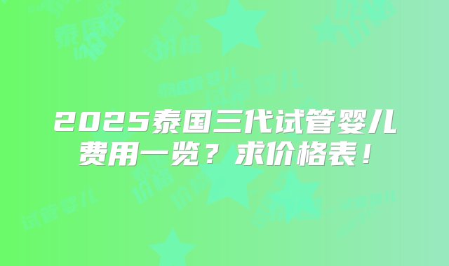 2025泰国三代试管婴儿费用一览？求价格表！