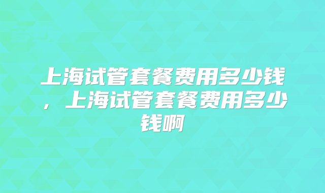 上海试管套餐费用多少钱，上海试管套餐费用多少钱啊