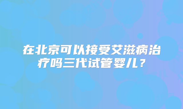 在北京可以接受艾滋病治疗吗三代试管婴儿？