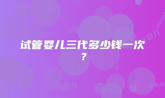 试管婴儿三代多少钱一次？