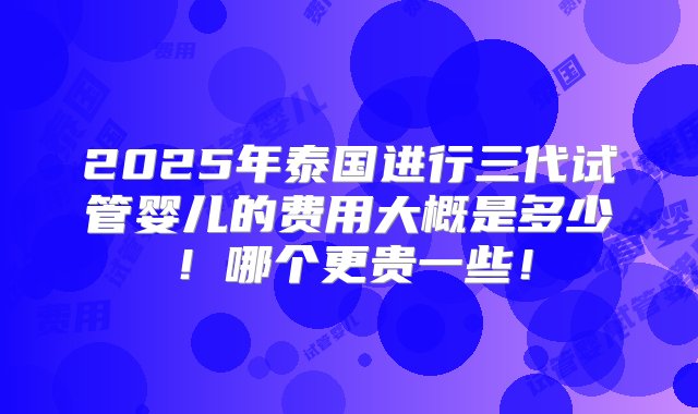 2025年泰国进行三代试管婴儿的费用大概是多少！哪个更贵一些！