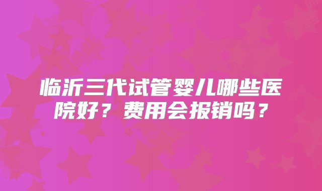 临沂三代试管婴儿哪些医院好？费用会报销吗？