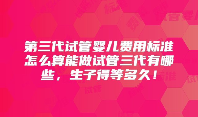 第三代试管婴儿费用标准怎么算能做试管三代有哪些，生子得等多久！