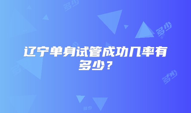 辽宁单身试管成功几率有多少？