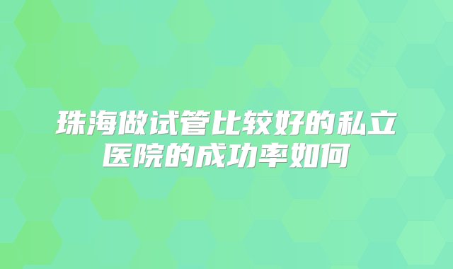 珠海做试管比较好的私立医院的成功率如何