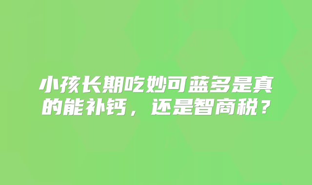 小孩长期吃妙可蓝多是真的能补钙，还是智商税？