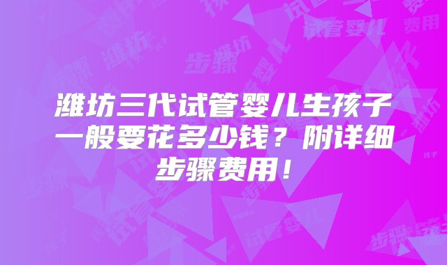 潍坊三代试管婴儿生孩子一般要花多少钱？附详细步骤费用！