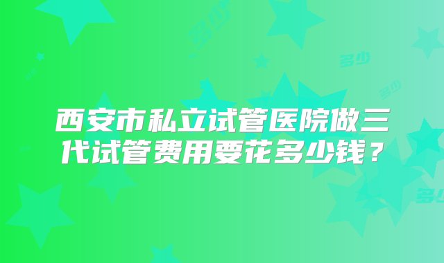 西安市私立试管医院做三代试管费用要花多少钱？