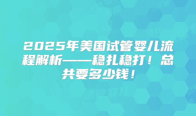 2025年美国试管婴儿流程解析——稳扎稳打！总共要多少钱！