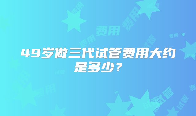 49岁做三代试管费用大约是多少？