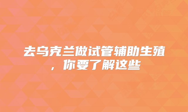 去乌克兰做试管辅助生殖，你要了解这些